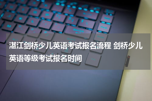 湛江剑桥少儿英语考试报名流程 剑桥少儿英语等级考试报名时间