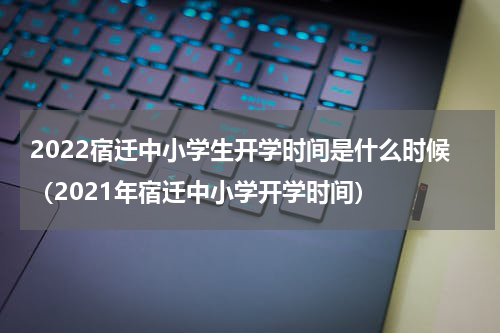 2022宿迁中小学生开学时间是什么时候（2021年宿迁中小学开学时间）