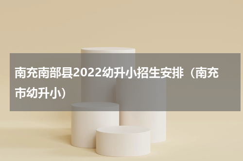 南充南部县2022幼升小招生安排（南充市幼升小）