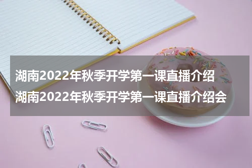 湖南2022年秋季开学第一课直播介绍 湖南2022年秋季开学第一课直播介绍会