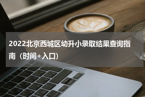 2022北京西城区幼升小录取结果查询指南（时间+入口）