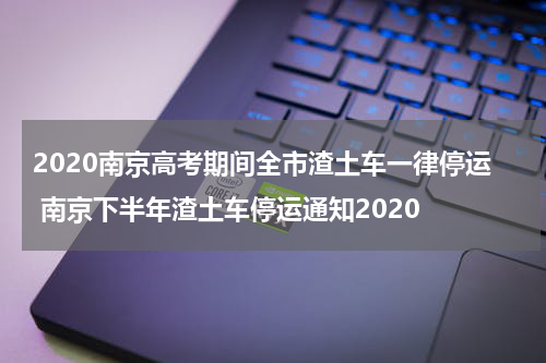 2020南京高考期间全市渣土车一律停运 南京下半年渣土车停运通知2020