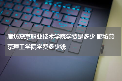 廊坊燕京职业技术学院学费是多少 廊坊燕京理工学院学费多少钱