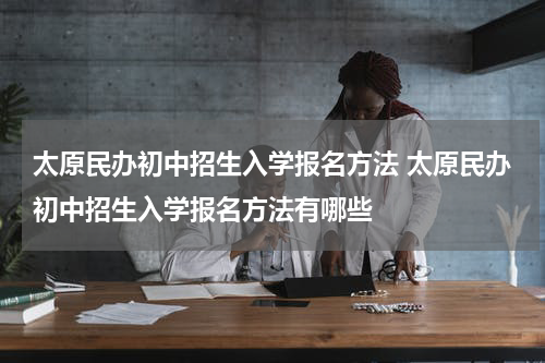 太原民办初中招生入学报名方法 太原民办初中招生入学报名方法有哪些