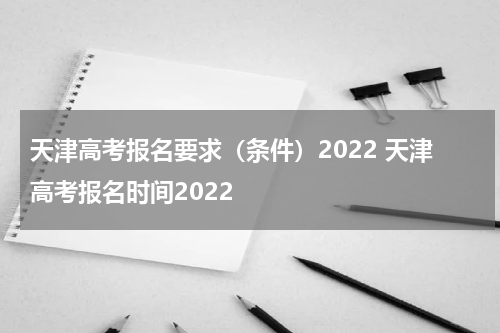 天津高考报名要求（条件）2022 天津高考报名时间2022