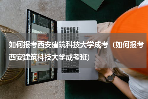 如何报考西安建筑科技大学成考（如何报考西安建筑科技大学成考班）