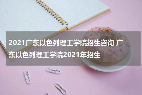 2021广东以色列理工学院招生咨询 广东以色列理工学院2021年招生