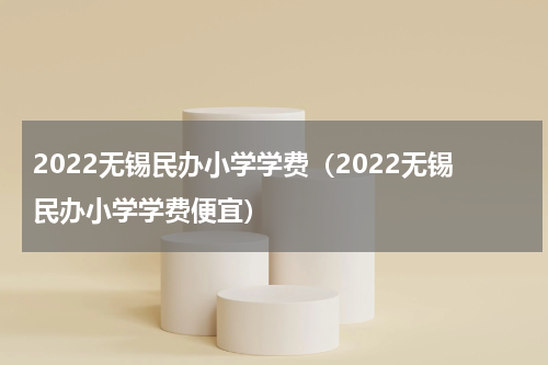 2022无锡民办小学学费（2022无锡民办小学学费便宜）