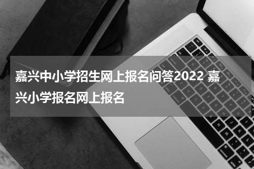 嘉兴中小学招生网上报名问答2022 嘉兴小学报名网上报名