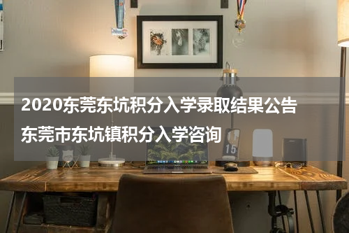 2020东莞东坑积分入学录取结果公告 东莞市东坑镇积分入学咨询
