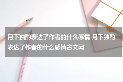 月下独酌表达了作者的什么感情 月下独酌表达了作者的什么感情古文网