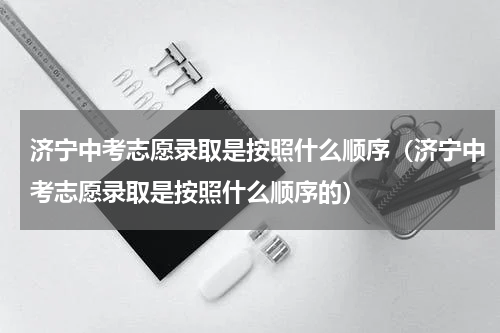 济宁中考志愿录取是按照什么顺序（济宁中考志愿录取是按照什么顺序的）