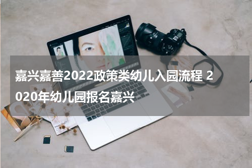 嘉兴嘉善2022政策类幼儿入园流程 2020年幼儿园报名嘉兴