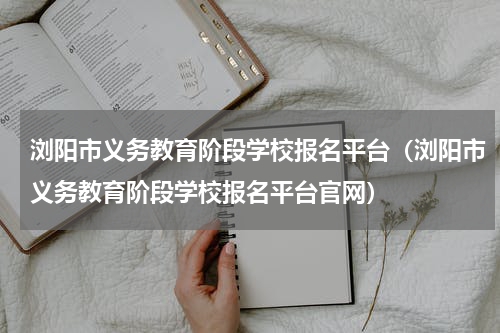 浏阳市义务教育阶段学校报名平台（浏阳市义务教育阶段学校报名平台官网）
