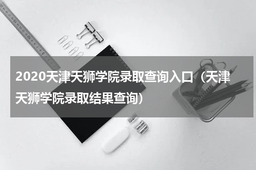 2020天津天狮学院录取查询入口（天津天狮学院录取结果查询）