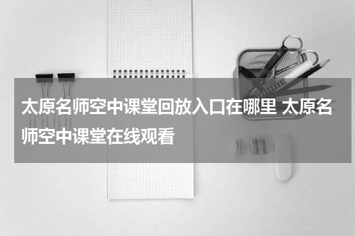 太原名师空中课堂回放入口在哪里 太原名师空中课堂在线观看