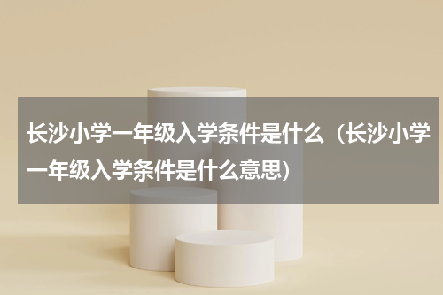 长沙小学一年级入学条件是什么（长沙小学一年级入学条件是什么意思）