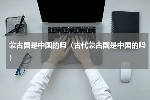 蒙古国是中国的吗（古代蒙古国是中国的吗）