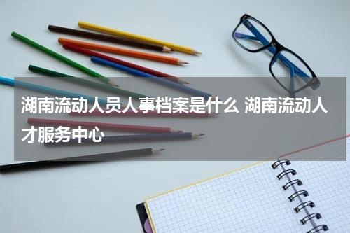 湖南流动人员人事档案是什么 湖南流动人才服务中心