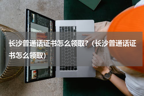 长沙普通话证书怎么领取?（长沙普通话证书怎么领取）