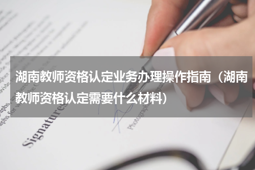 湖南教师资格认定业务办理操作指南（湖南教师资格认定需要什么材料）