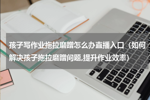 孩子写作业拖拉磨蹭怎么办直播入口（如何解决孩子拖拉磨蹭问题,提升作业效率）
