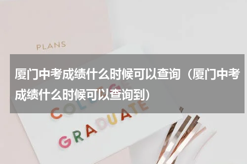 厦门中考成绩什么时候可以查询（厦门中考成绩什么时候可以查询到）