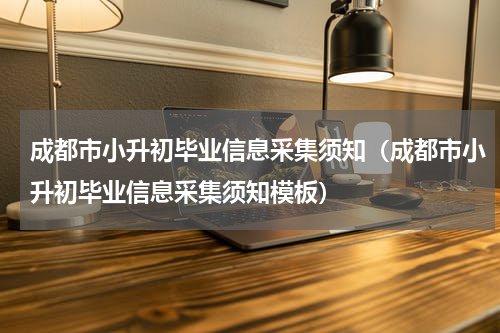 成都市小升初毕业信息采集须知（成都市小升初毕业信息采集须知模板）