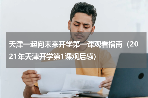 天津一起向未来开学第一课观看指南（2021年天津开学第1课观后感）