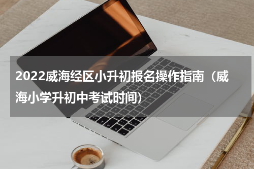 2022威海经区小升初报名操作指南（威海小学升初中考试时间）