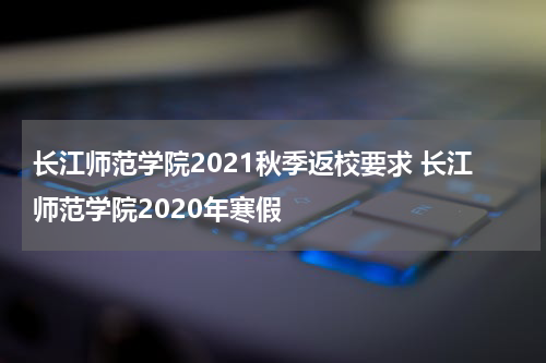 长江师范学院2021秋季返校要求 长江师范学院2020年寒假