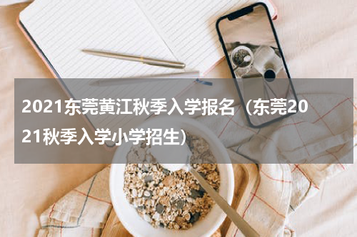 2021东莞黄江秋季入学报名（东莞2021秋季入学小学招生）