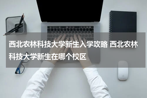 西北农林科技大学新生入学攻略 西北农林科技大学新生在哪个校区
