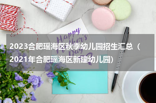 2023合肥瑶海区秋季幼儿园招生汇总（2021年合肥瑶海区新建幼儿园）