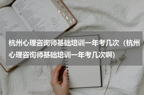 杭州心理咨询师基础培训一年考几次（杭州心理咨询师基础培训一年考几次啊）