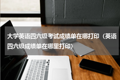 大学英语四六级考试成绩单在哪打印（英语四六级成绩单在哪里打印）