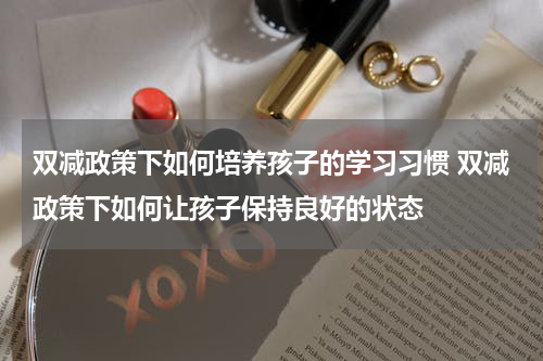 双减政策下如何培养孩子的学习习惯 双减政策下如何让孩子保持良好的状态