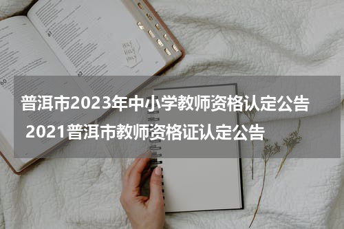 普洱市2023年中小学教师资格认定公告 2021普洱市教师资格证认定公告