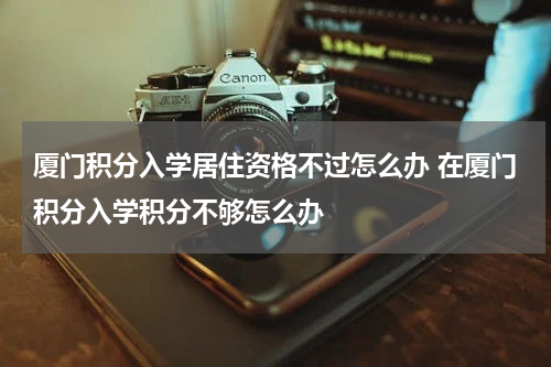 厦门积分入学居住资格不过怎么办 在厦门积分入学积分不够怎么办
