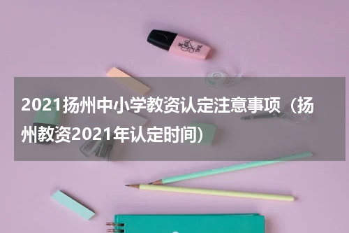 2021扬州中小学教资认定注意事项（扬州教资2021年认定时间）