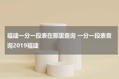 福建一分一段表在那里查询 一分一段表查询2019福建