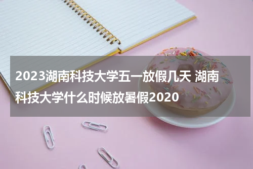 2023湖南科技大学五一放假几天 湖南科技大学什么时候放暑假2020