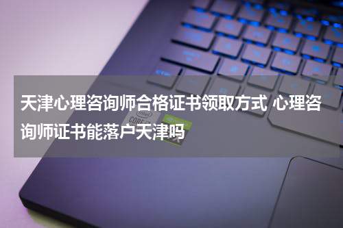 天津心理咨询师合格证书领取方式 心理咨询师证书能落户天津吗
