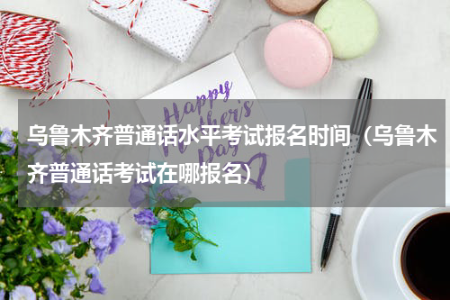 乌鲁木齐普通话水平考试报名时间（乌鲁木齐普通话考试在哪报名）