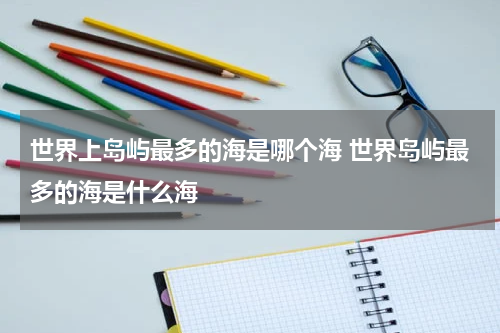 世界上岛屿最多的海是哪个海 世界岛屿最多的海是什么海