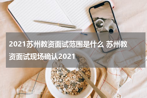 2021苏州教资面试范围是什么 苏州教资面试现场确认2021