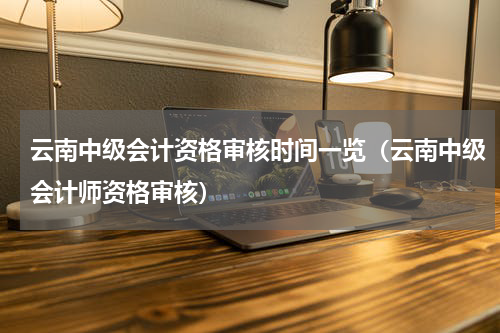 云南中级会计资格审核时间一览（云南中级会计师资格审核）