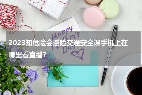 2023知危险会避险交通安全课手机上在哪里看直播？