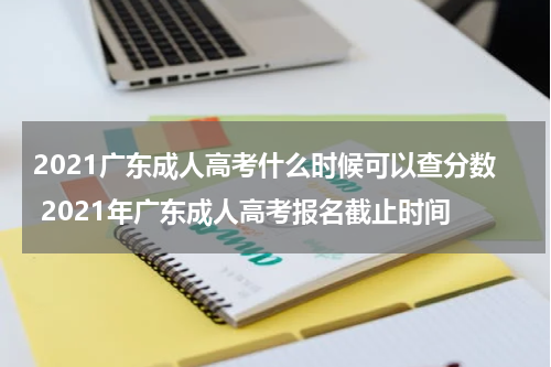 2021广东成人高考什么时候可以查分数 2021年广东成人高考报名截止时间