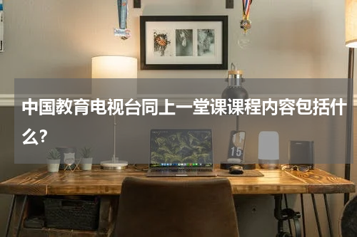 中国教育电视台同上一堂课课程内容包括什么？